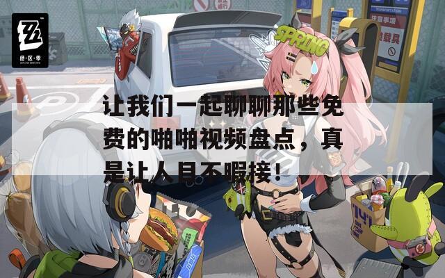 让我们一起聊聊那些免费的啪啪视频盘点，真是让人目不暇接！