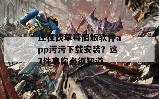 还在找草莓旧版软件app污污下载安装？这3件事你必须知道