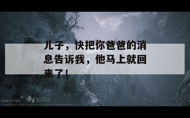 儿子，快把你爸爸的消息告诉我，他马上就回来了！
