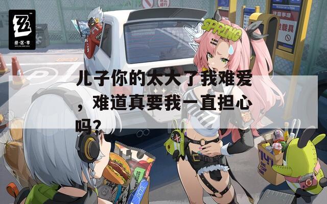 儿子你的太大了我难爱，难道真要我一直担心吗？