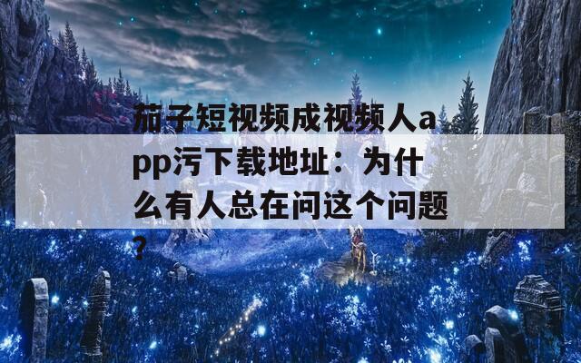 茄子短视频成视频人app污下载地址：为什么有人总在问这个问题？