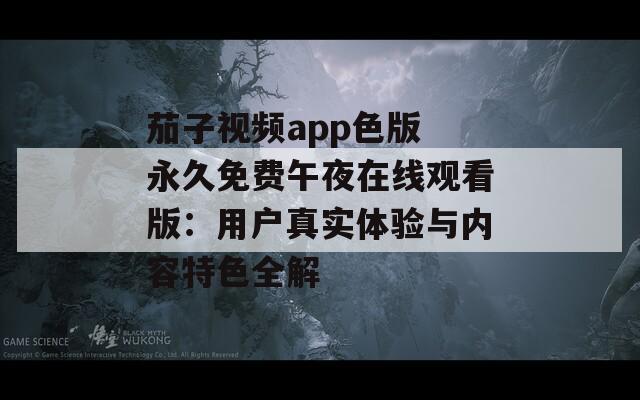 茄子视频app色版 永久免费午夜在线观看版：用户真实体验与内容特色全解