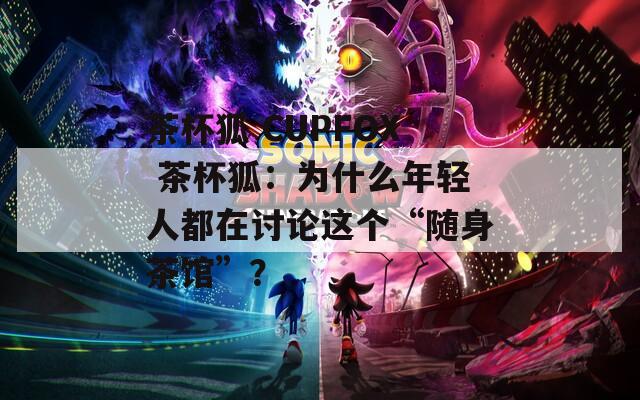 茶杯狐 CUPFOX 茶杯狐：为什么年轻人都在讨论这个“随身茶馆”？