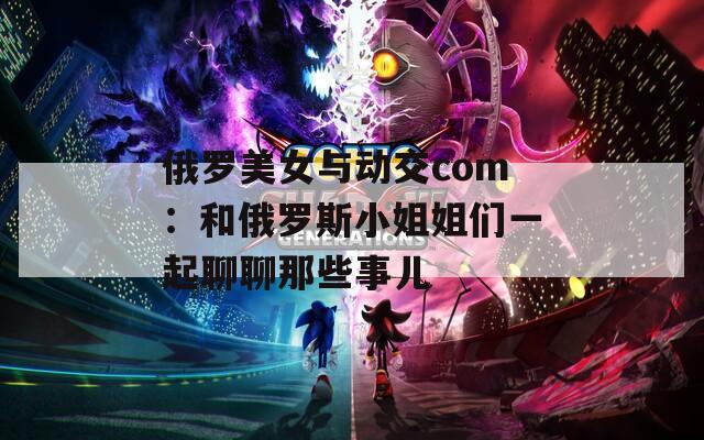 俄罗美女与动交com：和俄罗斯小姐姐们一起聊聊那些事儿