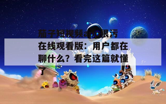 茄子短视频app很污在线观看版：用户都在聊什么？看完这篇就懂了