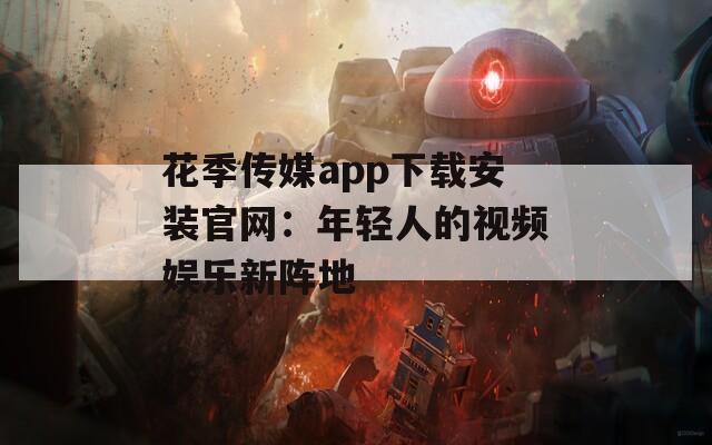 花季传媒app下载安装官网：年轻人的视频娱乐新阵地