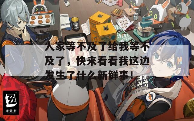 人家等不及了给我等不及了，快来看看我这边发生了什么新鲜事！