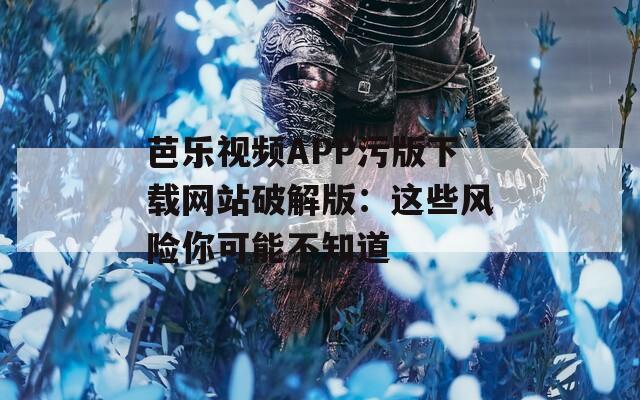 芭乐视频APP污版下载网站破解版：这些风险你可能不知道