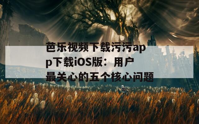 芭乐视频下载污污app下载iOS版：用户最关心的五个核心问题