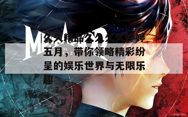 久久精品久久久久婷婷五月，带你领略精彩纷呈的娱乐世界与无限乐趣