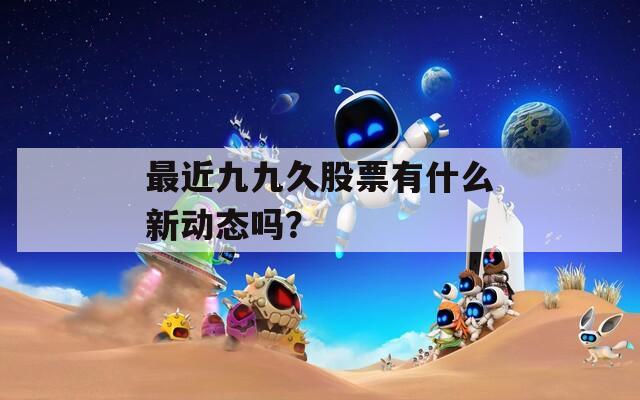 最近九九久股票有什么新动态吗？