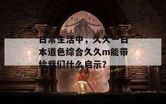 日常生活中，久久一日本道色综合久久m能带给我们什么启示？