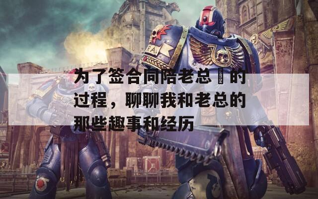 为了签合同陪老总腄的过程，聊聊我和老总的那些趣事和经历