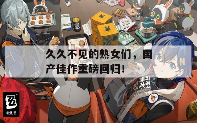 久久不见的熟女们，国产佳作重磅回归！