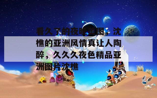 看久了的夜晚美图，沈樵的亚洲风情真让人陶醉，久久久夜色精品亚洲图片沈樵