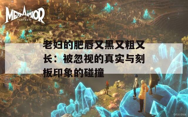 老妇的肥唇又黑又粗又长：被忽视的真实与刻板印象的碰撞
