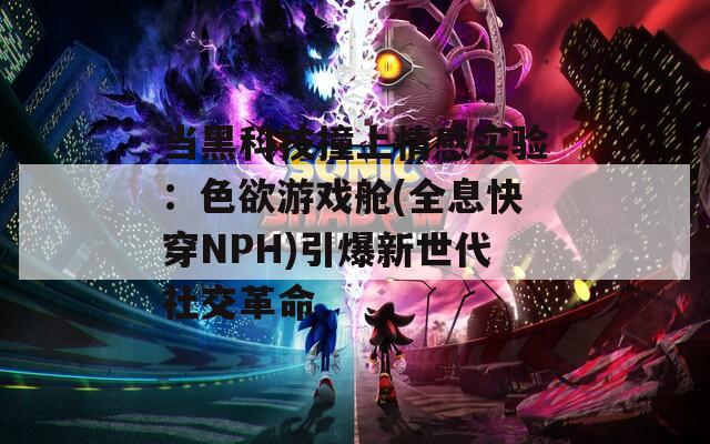 当黑科技撞上情感实验：色欲游戏舱(全息快穿NPH)引爆新世代社交革命