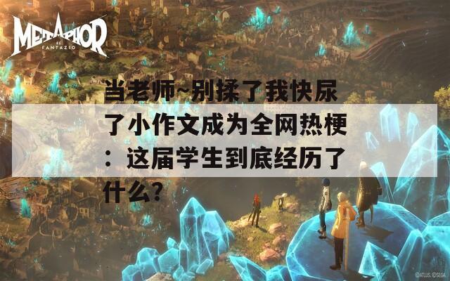 当老师～别揉了我快尿了小作文成为全网热梗：这届学生到底经历了什么？