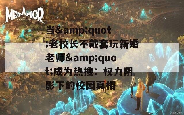 当&quot;老校长不戴套玩新婚老师&quot;成为热搜：权力阴影下的校园真相