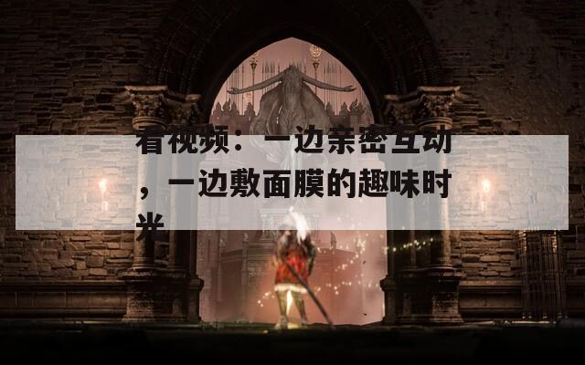看视频：一边亲密互动，一边敷面膜的趣味时光