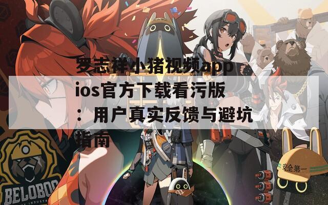 罗志祥小猪视频appios官方下载看污版：用户真实反馈与避坑指南