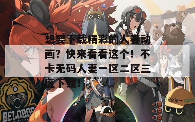 想要下载精彩的人妻动画？快来看看这个！不卡无码人妻一区二区三区下载！