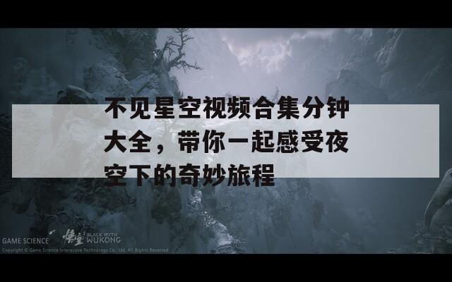 不见星空视频合集分钟大全，带你一起感受夜空下的奇妙旅程