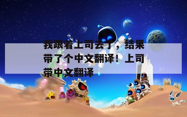 我跟着上司去了，结果带了个中文翻译！上司带中文翻译