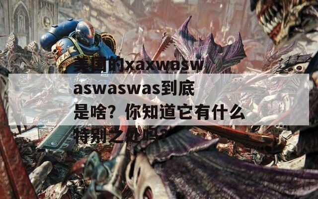 美国的xaxwaswaswaswas到底是啥？你知道它有什么特别之处吗？