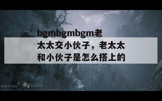 bgmbgmbgm老太太交小伙子，老太太和小伙子是怎么搭上的？