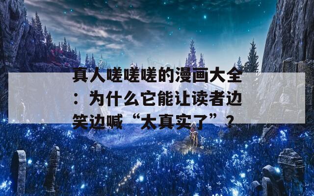 真人嗟嗟嗟的漫画大全：为什么它能让读者边笑边喊“太真实了”？