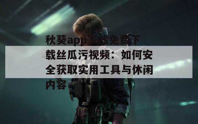 秋葵app下载免费下载丝瓜污视频：如何安全获取实用工具与休闲内容