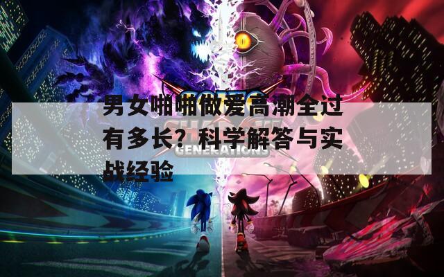 男女啪啪做爱高潮全过有多长？科学解答与实战经验