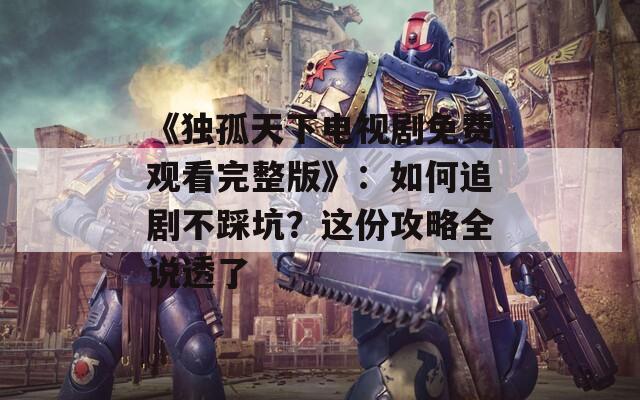《独孤天下电视剧免费观看完整版》：如何追剧不踩坑？这份攻略全说透了