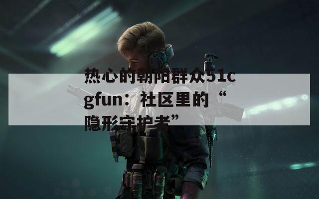 热心的朝阳群众51cgfun：社区里的“隐形守护者”