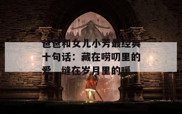 爸爸和女儿小芳最经典十句话：藏在唠叨里的爱，缝在岁月里的暖