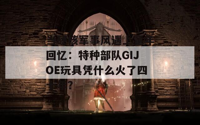 当硬核军事风遇上童年回忆：特种部队GIJOE玩具凭什么火了四十年？