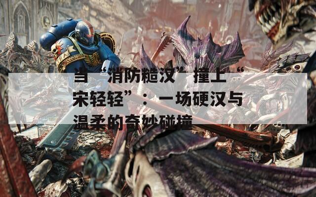 当“消防糙汉”撞上“宋轻轻”：一场硬汉与温柔的奇妙碰撞