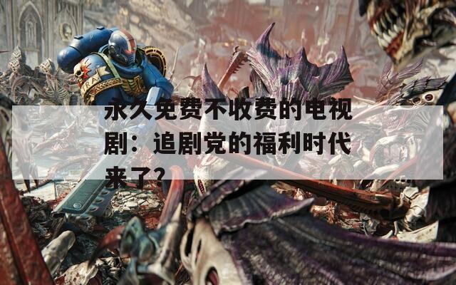 永久免费不收费的电视剧：追剧党的福利时代来了？