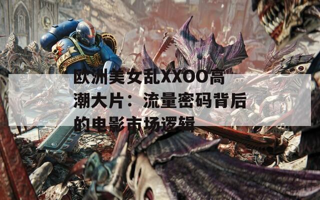 欧洲美女乱XXOO高潮大片：流量密码背后的电影市场逻辑