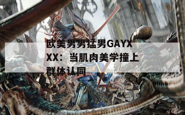欧美男男猛男GAYXXX：当肌肉美学撞上群体认同