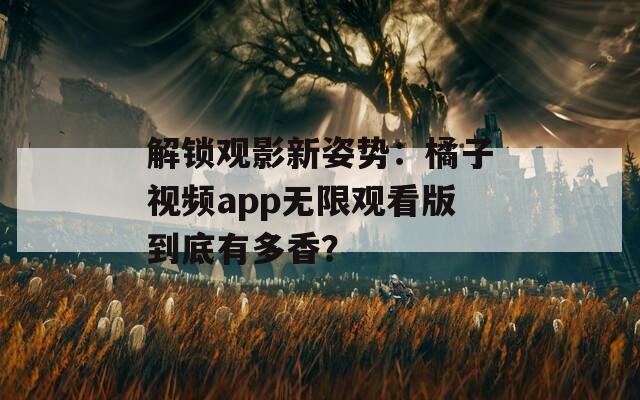 解锁观影新姿势：橘子视频app无限观看版到底有多香？