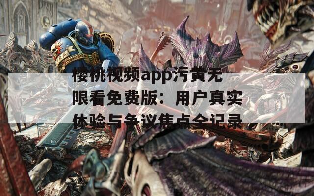 樱桃视频app污黄无限看免费版：用户真实体验与争议焦点全记录