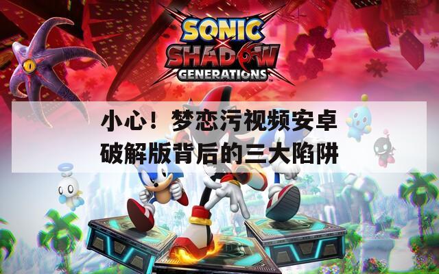 小心！梦恋污视频安卓破解版背后的三大陷阱