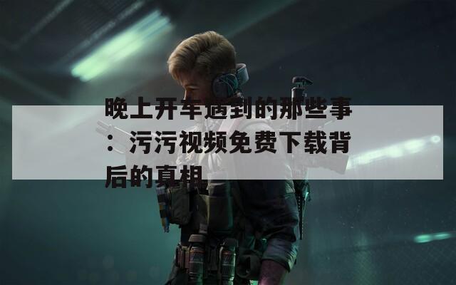 晚上开车遇到的那些事：污污视频免费下载背后的真相