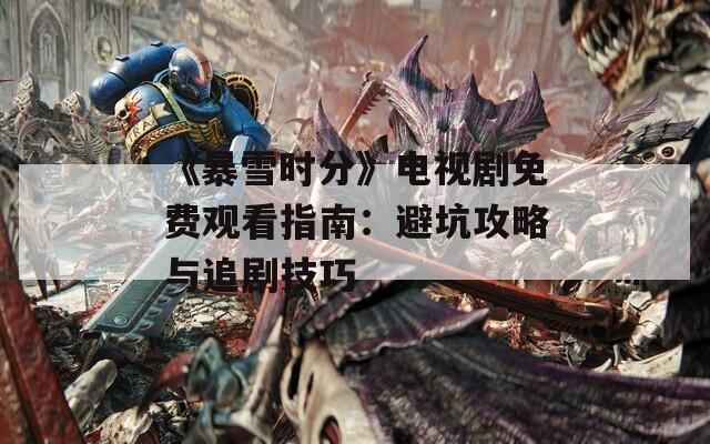 《暴雪时分》电视剧免费观看指南：避坑攻略与追剧技巧