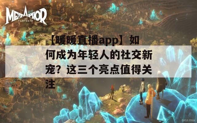 【暖暖直播app】如何成为年轻人的社交新宠？这三个亮点值得关注