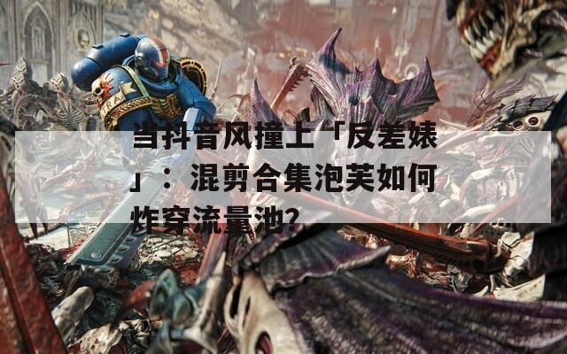 当抖音风撞上「反差婊」：混剪合集泡芙如何炸穿流量池？
