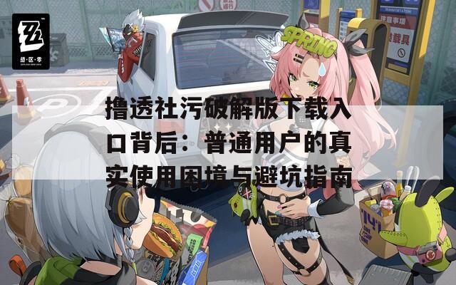 撸透社污破解版下载入口背后：普通用户的真实使用困境与避坑指南
