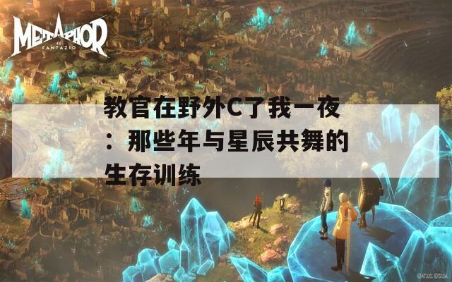 教官在野外C了我一夜：那些年与星辰共舞的生存训练